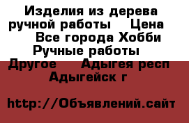 Изделия из дерева ручной работы  › Цена ­ 1 - Все города Хобби. Ручные работы » Другое   . Адыгея респ.,Адыгейск г.